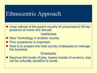 Ethnocentric Approach Uses natives of the parent country of a business to fill key positions at home and abroad. Usefulness New Technology in another country Prior experience is important. Goal is to prepare the host country employees to manage the business. Drawbacks Deprives the locals of jobs, lowers morale of workers, may not be culturally sensitive to locals. 