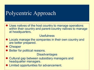 Polycentric Approach Uses natives of the host country to manage operations within their country and parent-country natives to manage at headquarters. Usefulness Locals manage the companies in their own country and are better prepared. Cheaper Better for political reasons. Disadvantages Cultural gap between subsidiary managers and headquarter managers. Limited opportunities for advancement. 