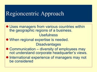 Regioncentric Approach Uses managers from various countries within the geographic regions of a business. Usefulness When regional expertise is needed. Disadvantages Communication – diversity of employees may not understand corporate headquarter’s views. International experience of managers may not be considered 