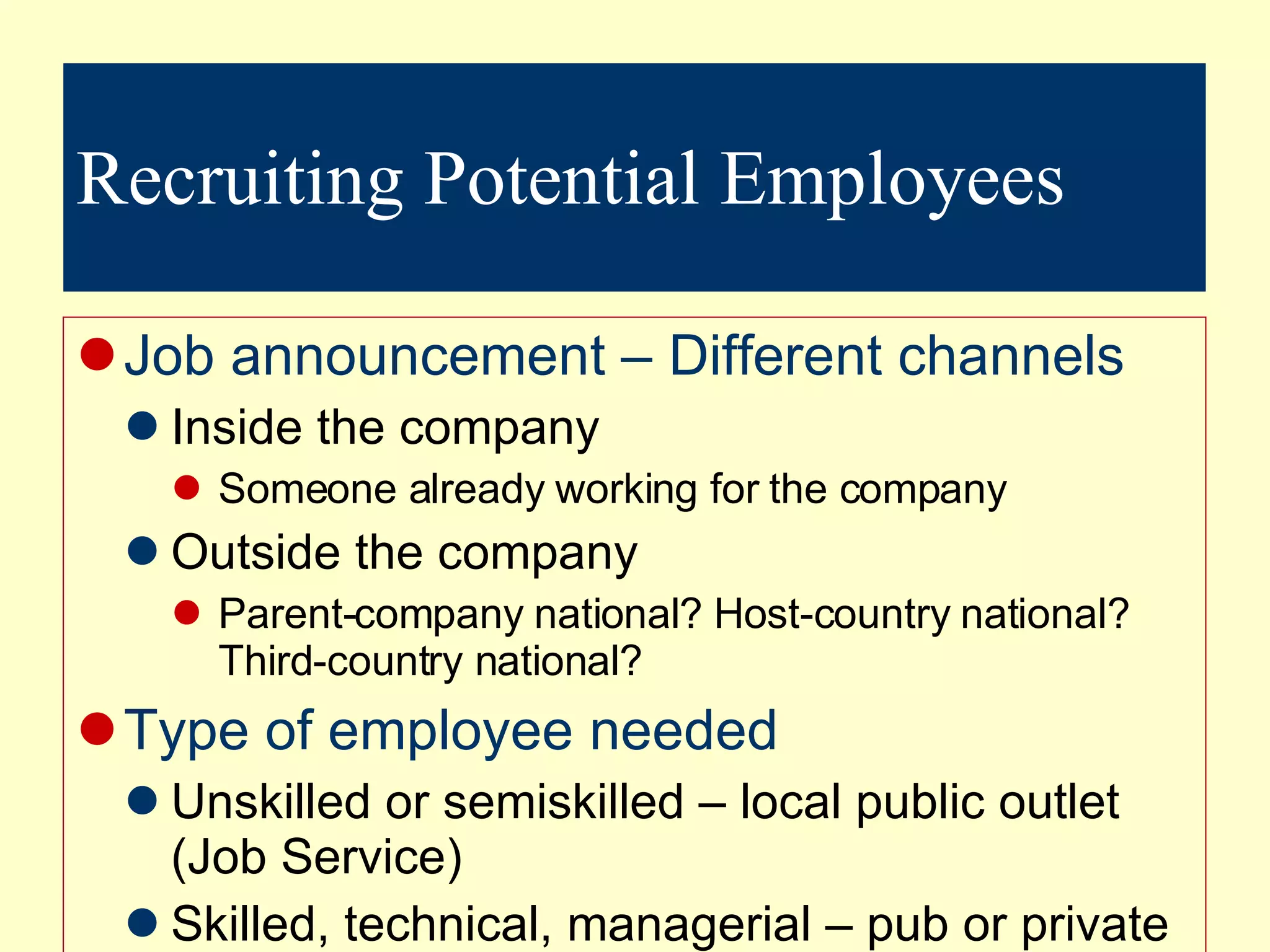 Recruiting Potential Employees Job announcement – Different channels Inside the company Someone already working for the company Outside the company Parent-company national? Host-country national? Third-country national? Type of employee needed Unskilled or semiskilled – local public outlet (Job Service) Skilled, technical, managerial – pub or private outlet used High ranking man pos (recruitment firm –  headhunters) 