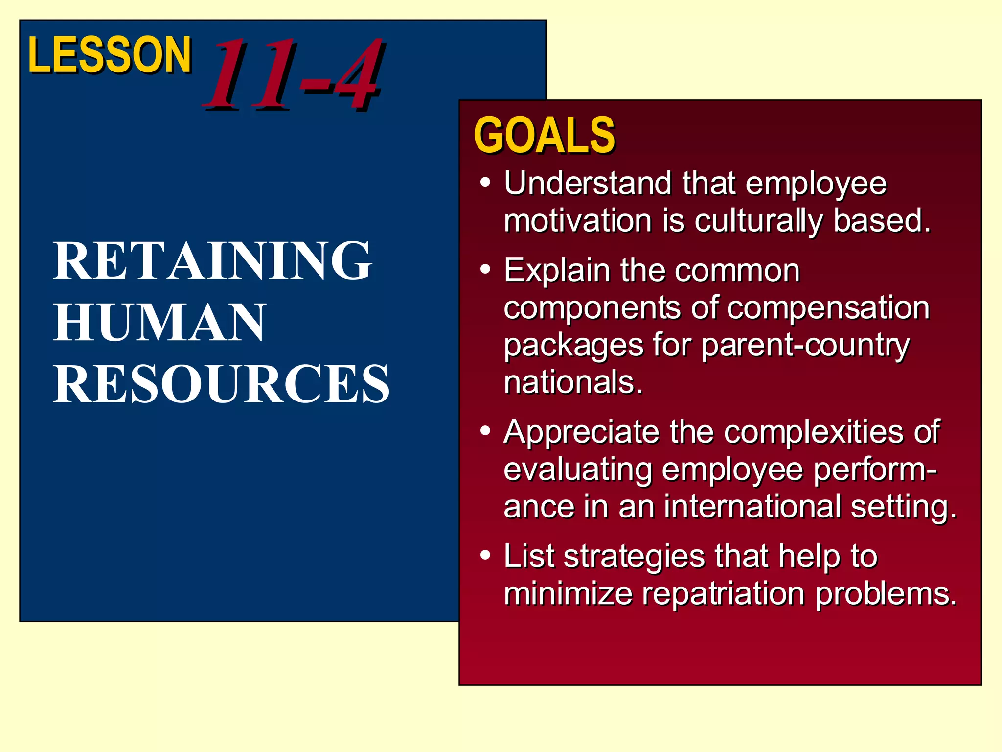 Understand that employee motivation is culturally based. Explain the common components of compensation packages for parent-country nationals. Appreciate the complexities of evaluating employee perform-ance in an international setting. List strategies that help to minimize repatriation problems. RETAINING HUMAN RESOURCES LESSON 11-4 GOALS 