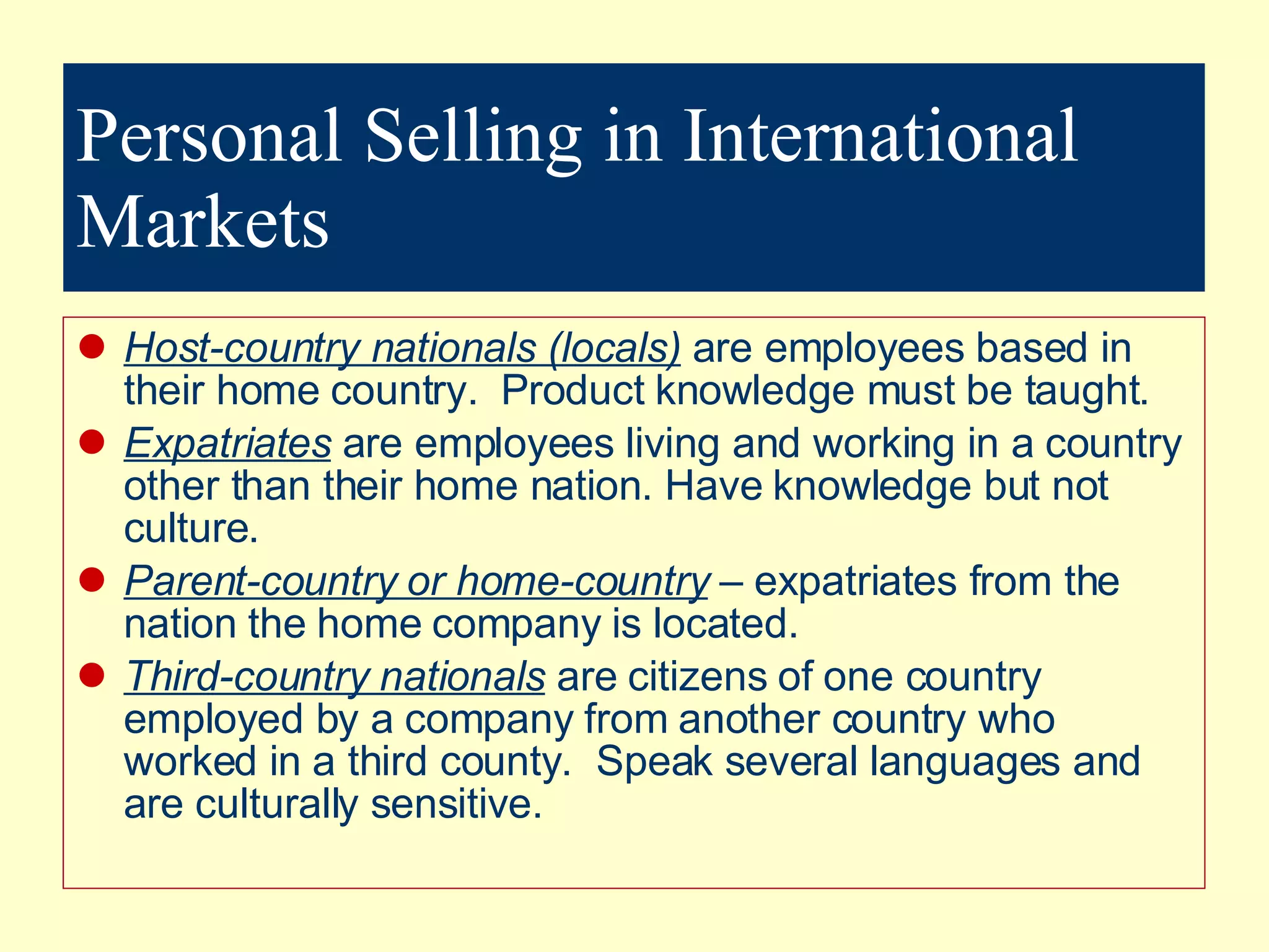 Personal Selling in International Markets Host-country nationals (locals)  are employees based in their home country.  Product knowledge must be taught. Expatriates  are employees living and working in a country other than their home nation. Have knowledge but not culture. Parent-country or home-country  – expatriates from the nation the home company is located. Third-country nationals  are citizens of one country employed by a company from another country who worked in a third county.  Speak several languages and are culturally sensitive. 