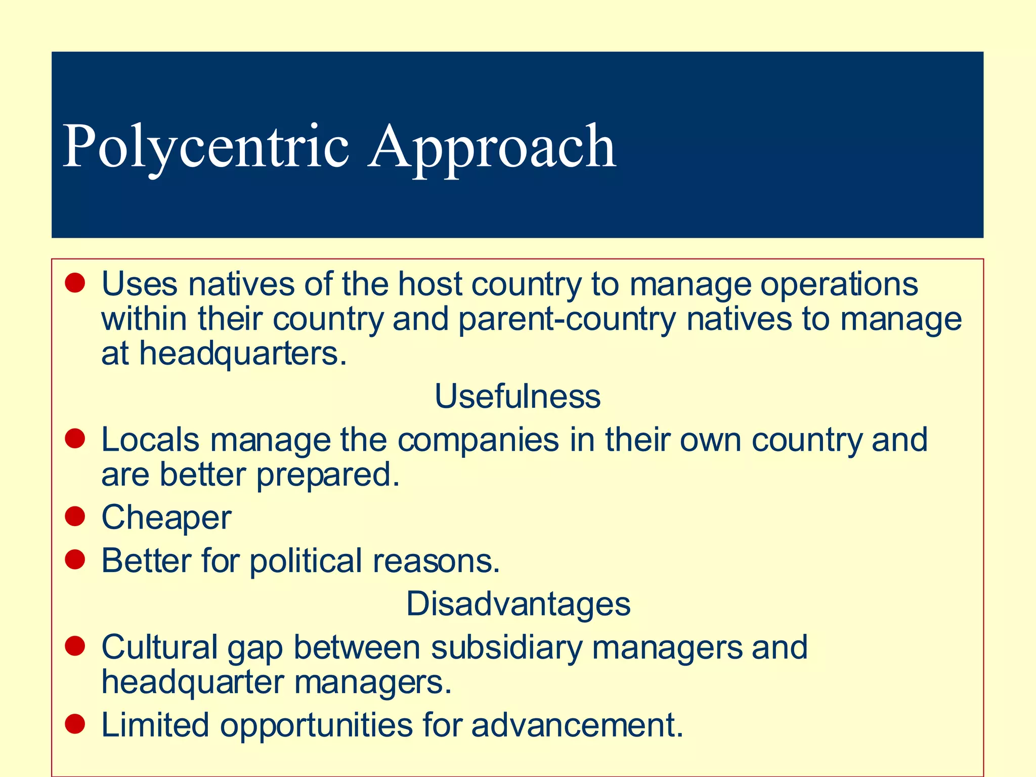 Polycentric Approach Uses natives of the host country to manage operations within their country and parent-country natives to manage at headquarters. Usefulness Locals manage the companies in their own country and are better prepared. Cheaper Better for political reasons. Disadvantages Cultural gap between subsidiary managers and headquarter managers. Limited opportunities for advancement. 
