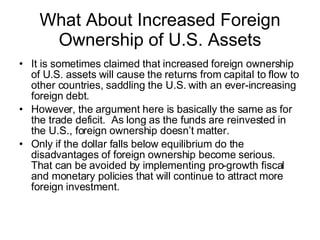 What About Increased Foreign Ownership of U.S. Assets It is sometimes claimed that increased foreign ownership of U.S. assets will cause the returns from capital to flow to other countries, saddling the U.S. with an ever-increasing foreign debt. However, the argument here is basically the same as for the trade deficit.  As long as the funds are reinvested in the U.S., foreign ownership doesn’t matter. Only if the dollar falls below equilibrium do the disadvantages of foreign ownership become serious.  That can be avoided by implementing pro-growth fiscal and monetary policies that will continue to attract more foreign investment.  