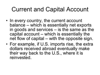Current and Capital Account In every country, the current account balance – which is essentially net exports in goods and services – is the same as the capital account – which is essentially the net flow of capital – with the opposite sign. For example, if U.S. imports rise, the extra dollars received abroad eventually make their way back to the U.S., where it is reinvested.  
