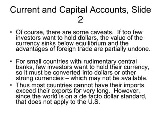 Current and Capital Accounts, Slide 2 Of course, there are some caveats.  If too few investors want to hold dollars, the value of the currency sinks below equilibrium and the advantages of foreign trade are partially undone.  For small countries with rudimentary central banks, few investors want to hold their currency, so it must be converted into dollars or other strong currencies – which may not be available.  Thus most countries cannot have their imports exceed their exports for very long.  However, since the world is on a de facto dollar standard, that does not apply to the U.S.  