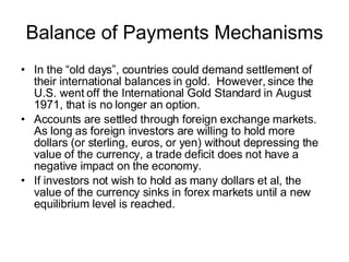 Balance of Payments Mechanisms In the “old days”, countries could demand settlement of their international balances in gold.  However, since the U.S. went off the International Gold Standard in August 1971, that is no longer an option. Accounts are settled through foreign exchange markets.  As long as foreign investors are willing to hold more dollars (or sterling, euros, or yen) without depressing the value of the currency, a trade deficit does not have a negative impact on the economy. If investors not wish to hold as many dollars et al, the value of the currency sinks in forex markets until a new equilibrium level is reached.  