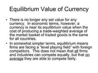 Equilibrium Value of Currency There is no longer any set value for any currency.  In economic terms, however, a currency is near its equilibrium value when the cost of producing a trade-weighted average of the market basket of traded goods is the same for all countries.  In somewhat simpler terms, equilibrium means firms are facing a “level playing field” with foreign competitors.  This does not mean that  all  firms and industries can compete equally, but that  on average  they are able to compete fairly.  