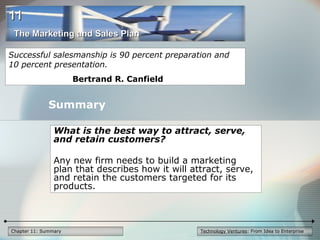 Technology Ventures: From Idea to EnterpriseChapter 11: Summary
What is the best way to attract, serve,
and retain customers?
Any new firm needs to build a marketing
plan that describes how it will attract, serve,
and retain the customers targeted for its
products.
Summary
Successful salesmanship is 90 percent preparation and
10 percent presentation.
Bertrand R. Canfield
The Marketing and Sales PlanThe Marketing and Sales Plan
1111
 