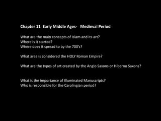 Chapter 11 Early Middle Ages- Medieval Period
What are the main concepts of Islam and its art?
Where is it started?
Where does it spread to by the 700’s?
What area is considered the HOLY Roman Empire?
What are the types of art created by the Anglo Saxons or Hiberno Saxons?

What is the importance of Illuminated Manuscripts?
Who is responsible for the Carolingian period?

 