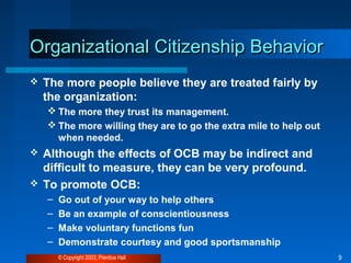 Organizational CCiittiizzeennsshhiipp BBeehhaavviioorr 
 The more people believe they are treated fairly by 
the organization: 
The more they trust its management. 
The more willing they are to go the extra mile to help out 
when needed. 
 Although the effects of OCB may be indirect and 
difficult to measure, they can be very profound. 
 To promote OCB: 
– Go out of your way to help others 
– Be an example of conscientiousness 
– Make voluntary functions fun 
– Demonstrate courtesy and good sportsmanship 
© Copyright 2003, Prentice Hall 9 
 