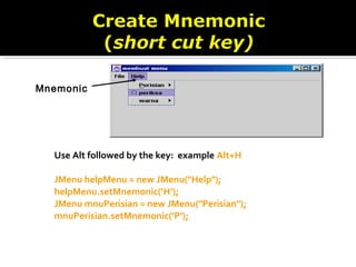 Use Alt followed by the key: example Alt+H
JMenu helpMenu = new JMenu("Help");
helpMenu.setMnemonic(‘H’);
JMenu mnuPerisian = new JMenu("Perisian");
mnuPerisian.setMnemonic(‘P’);
Mnemonic
 
