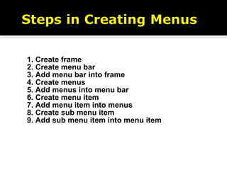 1. Create frame
2. Create menu bar
3. Add menu bar into frame
4. Create menus
5. Add menus into menu bar
6. Create menu item
7. Add menu item into menus
8. Create sub menu item
9. Add sub menu item into menu item
 
