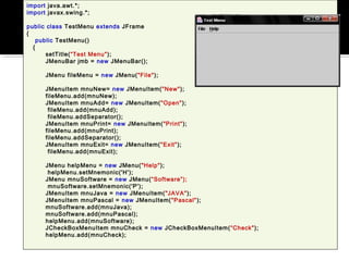 import java.awt.*;
import javax.swing.*;
public class TestMenu extends JFrame
{
public TestMenu()
{
setTitle(“Test Menu");
JMenuBar jmb = new JMenuBar();
JMenu fileMenu = new JMenu("File");
JMenuItem mnuNew= new JMenuItem("New");
fileMenu.add(mnuNew);
JMenuItem mnuAdd= new JMenuItem("Open");
fileMenu.add(mnuAdd);
fileMenu.addSeparator();
JMenuItem mnuPrint= new JMenuItem("Print");
fileMenu.add(mnuPrint);
fileMenu.addSeparator();
JMenuItem mnuExit= new JMenuItem("Exit");
fileMenu.add(mnuExit);
JMenu helpMenu = new JMenu("Help");
helpMenu.setMnemonic('H');
JMenu mnuSoftware = new JMenu(“Software”);
mnuSoftware.setMnemonic('P');
JMenuItem mnuJava = new JMenuItem("JAVA");
JMenuItem mnuPascal = new JMenuItem("Pascal");
mnuSoftware.add(mnuJava);
mnuSoftware.add(mnuPascal);
helpMenu.add(mnuSoftware);
JCheckBoxMenuItem mnuCheck = new JCheckBoxMenuItem(“Check");
helpMenu.add(mnuCheck);
 