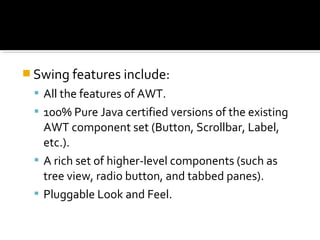  Swing features include:
 All the features of AWT.
 100% Pure Java certified versions of the existing
AWT component set (Button, Scrollbar, Label,
etc.).
 A rich set of higher-level components (such as
tree view, radio button, and tabbed panes).
 Pluggable Look and Feel.
 