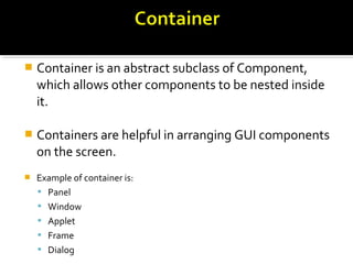  Container is an abstract subclass of Component,
which allows other components to be nested inside
it.
 Containers are helpful in arranging GUI components
on the screen.
 Example of container is:
 Panel
 Window
 Applet
 Frame
 Dialog
 
