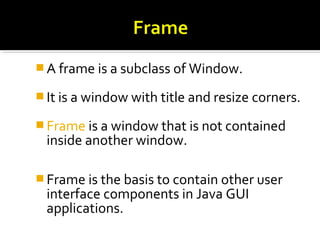  A frame is a subclass of Window.
 It is a window with title and resize corners.
 Frame is a window that is not contained
inside another window.
 Frame is the basis to contain other user
interface components in Java GUI
applications.
 