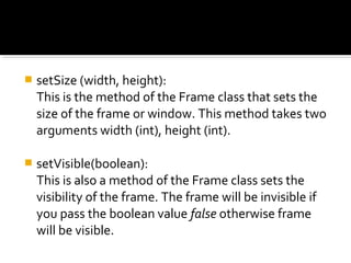  setSize (width, height):
This is the method of the Frame class that sets the
size of the frame or window. This method takes two
arguments width (int), height (int).
 setVisible(boolean):
This is also a method of the Frame class sets the
visibility of the frame. The frame will be invisible if
you pass the boolean value false otherwise frame
will be visible.
 