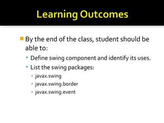  By the end of the class, student should be
able to:
 Define swing component and identify its uses.
 List the swing packages:
▪ javax.swing
▪ javax.swing.border
▪ javax.swing.event
 