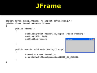 import javax.swing.JFrame; // import javax.swing.*;
public class Frame2 extends JFrame
{
public Frame2()
{
setTitle("Test Frame");//super ("Test Frame");
setSize(400, 200);
setVisible(true);
}
public static void main(String[] args)
{
Frame2 a = new Frame2();
a.setDefaultCloseOperation(EXIT_ON_CLOSE);
}
}
 