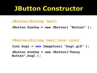 JButton(String text)
JButton btnOne = new JButton( "Button" );
JButton(String text,Icon icon)
Icon bug1 = new ImageIcon( "bug1.gif" );
JButton btnOne = new JButton("Fancy
Button",bug1 );
 