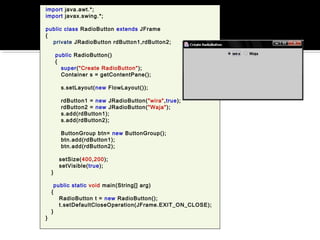 import java.awt.*;
import javax.swing.*;
public class RadioButton extends JFrame
{
private JRadioButton rdButton1,rdButton2;
public RadioButton()
{
super("Create RadioButton");
Container s = getContentPane();
s.setLayout(new FlowLayout());
rdButton1 = new JRadioButton("wira",true);
rdButton2 = new JRadioButton("Waja");
s.add(rdButton1);
s.add(rdButton2);
ButtonGroup btn= new ButtonGroup();
btn.add(rdButton1);
btn.add(rdButton2);
setSize(400,200);
setVisible(true);
}
public static void main(String[] arg)
{
RadioButton t = new RadioButton();
t.setDefaultCloseOperation(JFrame.EXIT_ON_CLOSE);
}
}
 