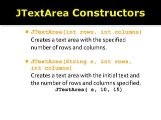  JTextArea(int rows, int columns)
Creates a text area with the specified
number of rows and columns.
 JTextArea(String s, int rows,
int columns)
Creates a text area with the initial text and
the number of rows and columns specified.
JTextArea( s, 10, 15)
 