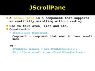  A scroll pane is a component that supports
automatically scrolling without coding.
 Use to text area, list and etc.
 Constructor
 JScrollPane (Component)
Component – component that need to have scroll
pane
Eg :
JTextArea txtArea = new JTextArea(10,12);
JScrollPane scroll = new JScrollPane(txtArea);
 