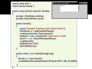 import java.awt.*;
import javax.swing.*;
public class Scroll extends JFrame
{
private JTextArea txtArea;
private JScrollPane scroll;
public Scroll()
{
super("Create TextArea with Scroll Pane");
Container c = getContentPane();
c.setLayout(new FlowLayout());
txtArea = new JTextArea(“Type here",5,20);
scroll = new JScrollPane(txtArea);
c.add(scroll);
setSize(400,200);
setVisible(true);
}
public static void main(String[] arg)
{
Scroll s = new Scroll();
s.setDefaultCloseOperation(JFrame.EXIT_ON_CLOSE);
}
}
 