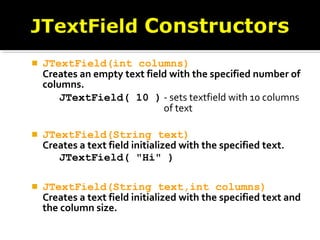  JTextField(int columns)
Creates an empty text field with the specified number of
columns.
JTextField( 10 ) - sets textfield with 10 columns
of text
 JTextField(String text)
Creates a text field initialized with the specified text.
JTextField( "Hi" )
 JTextField(String text,int columns)
Creates a text field initialized with the specified text and
the column size.
 
