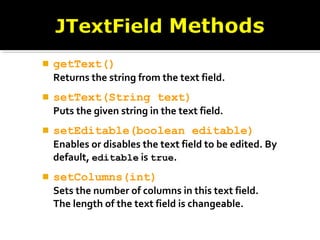  getText()
Returns the string from the text field.
 setText(String text)
Puts the given string in the text field.
 setEditable(boolean editable)
Enables or disables the text field to be edited. By
default, editable is true.
 setColumns(int)
Sets the number of columns in this text field.
The length of the text field is changeable.
 