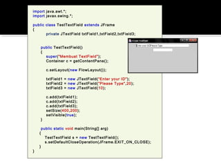 import java.awt.*;
import javax.swing.*;
public class TestTextField extends JFrame
{
private JTextField txtField1,txtField2,txtField3;
public TestTextField()
{
super("Membuat TextField");
Container c = getContentPane();
c.setLayout(new FlowLayout());
txtField1 = new JTextField(“Enter your ID");
txtField2 = new JTextField(“Please Type",20);
txtField3 = new JTextField(10);
c.add(txtField1);
c.add(txtField2);
c.add(txtField3);
setSize(400,200);
setVisible(true);
}
public static void main(String[] arg)
{
TestTextField s = new TestTextField();
s.setDefaultCloseOperation(JFrame.EXIT_ON_CLOSE);
}
}
 