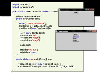 import java.awt.*;
import javax.swing.*;
public class TestComboBox extends JFrame
{
private JComboBox jcb;
public TestComboBox()
{
super(“Create combobox");
Container c = getContentPane();
c.setLayout(new FlowLayout());
jcb = new JComboBox();
jcb.addItem("wira");
jcb.addItem("waja");
jcb.addItem(“saga”);
c.add(jcb);
setSize(400,200);
setVisible(true);
}
public static void main(String[] arg)
{
TestComboBox s = new TestComboBox();
s.setDefaultCloseOperation(JFrame.EXIT_ON_CLOSE);
}
}
 