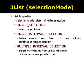  List Properties
 selectionMode : determine the selection:
 SINGLE_SELECTION
▪ select only 1 item
 SINGLE_INTERVAL_SELECTION
▪ Select many items from JList and allows
continuous range selection
 MULTIPLE_INTERVAL_SELECTION
▪ Select many items from JList and allows
discontinuous range selection
 