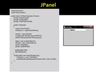 import java.awt.*;
import javax.swing.*;
public class TryPanel extends JFrame {
private JPanel panel1;
private JLabel label;
private JTextField txtField;
public TryPanel()
{
super("Test Panel");
Container c = getContentPane();
panel1 = new JPanel();
c.add(panel1,BorderLayout.NORTH);
panel1.setLayout(new FlowLayout());
label = new JLabel("Name");
txtField = new JTextField(10);
panel1.add(label);
panel1.add(txtField);
setSize(300,200);
setVisible(true);
}
public static void main(String[] arg) {
TryPanel s = new TryPanel();
s.setDefaultCloseOperation(JFrame.EXIT_ON_CLOSE);
}
}
 