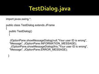 import javax.swing.*;
public class TestDialog extends JFrame
{
public TestDialog()
{
JOptionPane.showMessageDialog(null,"Your user ID is wrong",
"Message", JOptionPane.INFORMATION_MESSAGE);
JOptionPane.showMessageDialog(this,"Your user ID is wrong",
"Message", JOptionPane.ERROR_MESSAGE);
}
 