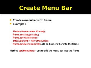  Create a menu bar with frame.
 Example :
JFrame frame = new JFrame();
frame.setSize(400,200);
frame.setVisible(true);
JMenuBar jmb = new JMenuBar();
frame.setJMenuBar(jmb); //to add a menu bar into the frame
Method setJMenuBar() – use to add the menu bar into the frame
 