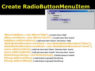 JMenu helpMenu = new JMenu("Help"); // create menus ‘Help’
JMenu mnuWarna = new JMenu(“warna”); // create menu item ‘warna’
helpMenu.add(mnuWarna); // add menu item ‘warna’ into menus ‘Help’
JRadioButtonMenuItem mnuHitam = new JRadioButtonMenuItem(“hitam”);
JRadioButtonMenuItem mnuMerah = new JRadioButtonMenuItem(“merah”);
warna.add(mnuHitam); // add sub menu item ‘hitam’ intomenu item ‘warna’
warna.add(mnuMerah); // add sub menu item ‘merah’ into menu item ‘warna’
ButtonGroup bGroup = new ButtonGroup(); // button group is created
bGroup.add(mnuHitam); // radio button is grouped into bGroup
bGroup.add(mnuMerah); // radio button is grouped into bGroup
 