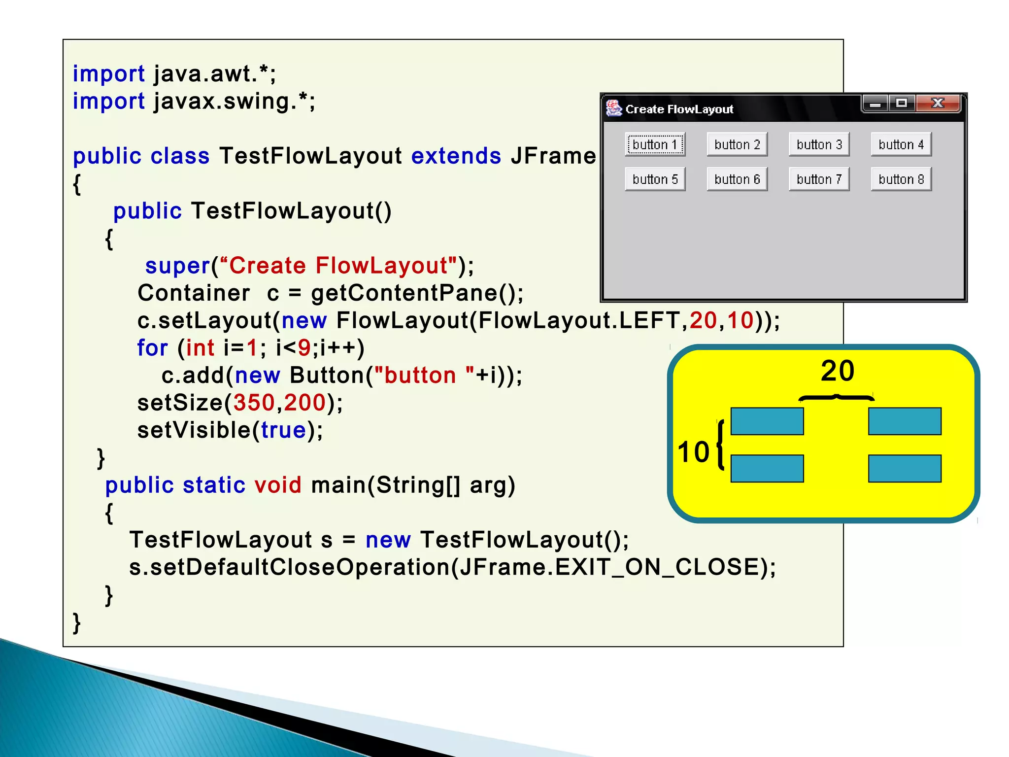 import java.awt.*;
import javax.swing.*;
public class TestFlowLayout extends JFrame
{
public TestFlowLayout()
{
super(“Create FlowLayout");
Container c = getContentPane();
c.setLayout(new FlowLayout(FlowLayout.LEFT,20,10));
for (int i=1; i<9;i++)
c.add(new Button("button "+i));
setSize(350,200);
setVisible(true);
}
public static void main(String[] arg)
{
TestFlowLayout s = new TestFlowLayout();
s.setDefaultCloseOperation(JFrame.EXIT_ON_CLOSE);
}
}
10
20
 