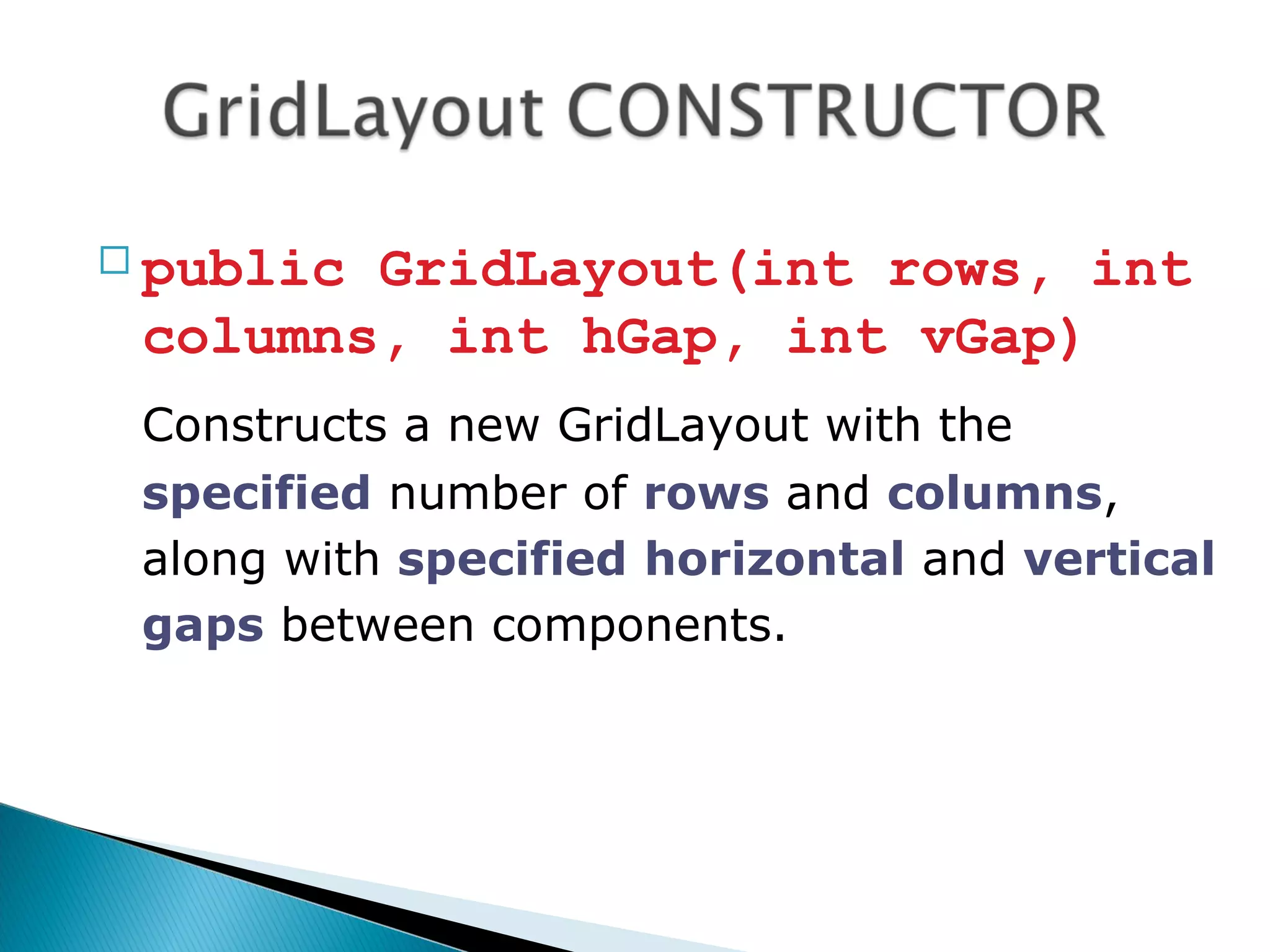  public GridLayout(int rows, int
columns, int hGap, int vGap)
Constructs a new GridLayout with the
specified number of rows and columns,
along with specified horizontal and vertical
gaps between components.
 