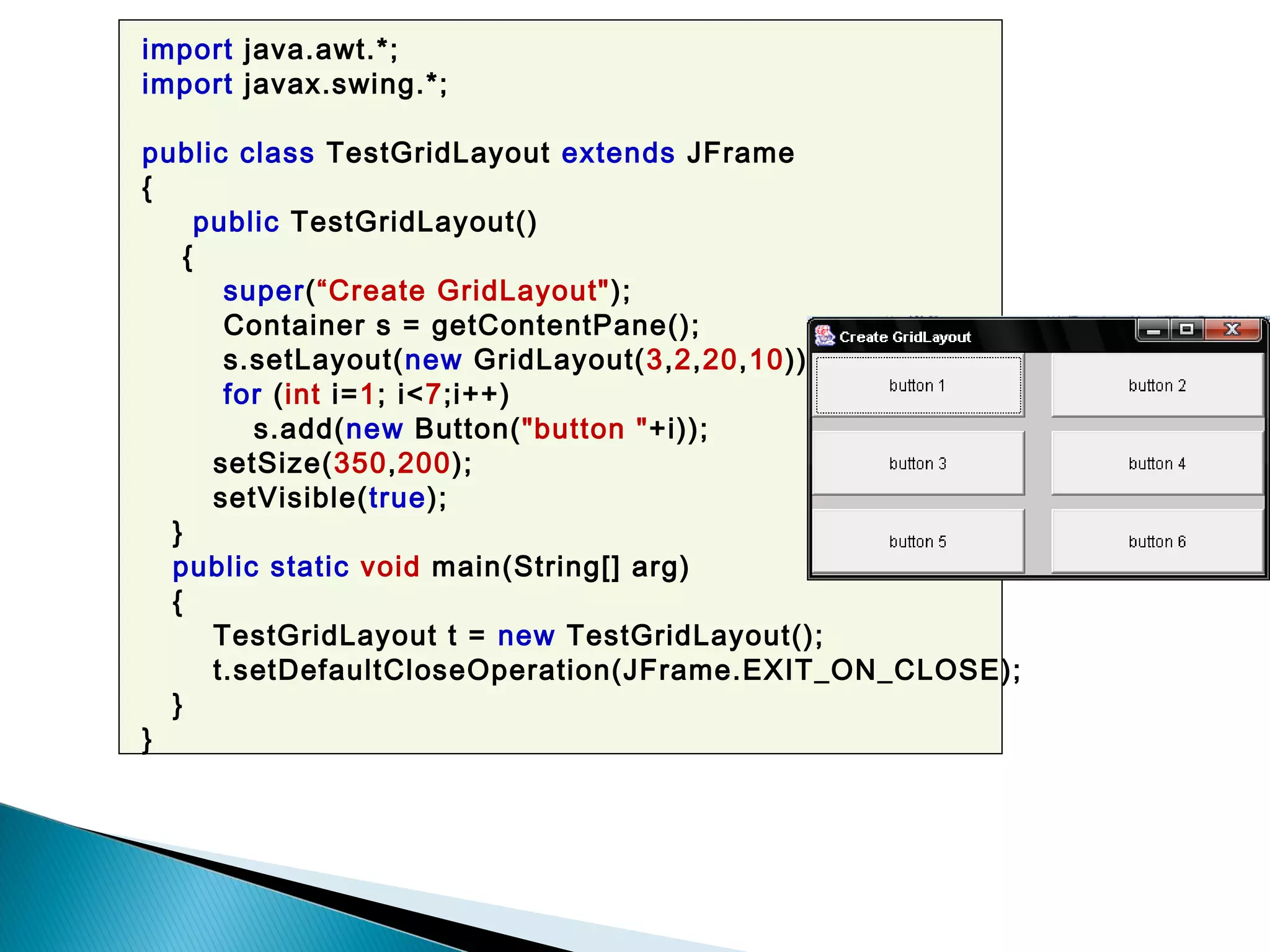 import java.awt.*;
import javax.swing.*;
public class TestGridLayout extends JFrame
{
public TestGridLayout()
{
super(“Create GridLayout");
Container s = getContentPane();
s.setLayout(new GridLayout(3,2,20,10));
for (int i=1; i<7;i++)
s.add(new Button("button "+i));
setSize(350,200);
setVisible(true);
}
public static void main(String[] arg)
{
TestGridLayout t = new TestGridLayout();
t.setDefaultCloseOperation(JFrame.EXIT_ON_CLOSE);
}
}
 