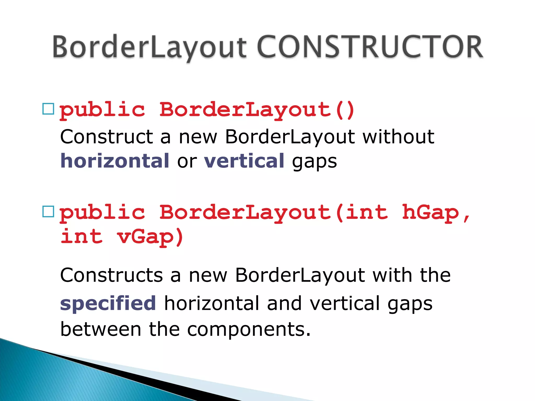  public BorderLayout()
Construct a new BorderLayout without
horizontal or vertical gaps
 public BorderLayout(int hGap,
int vGap)
Constructs a new BorderLayout with the
specified horizontal and vertical gaps
between the components.
 