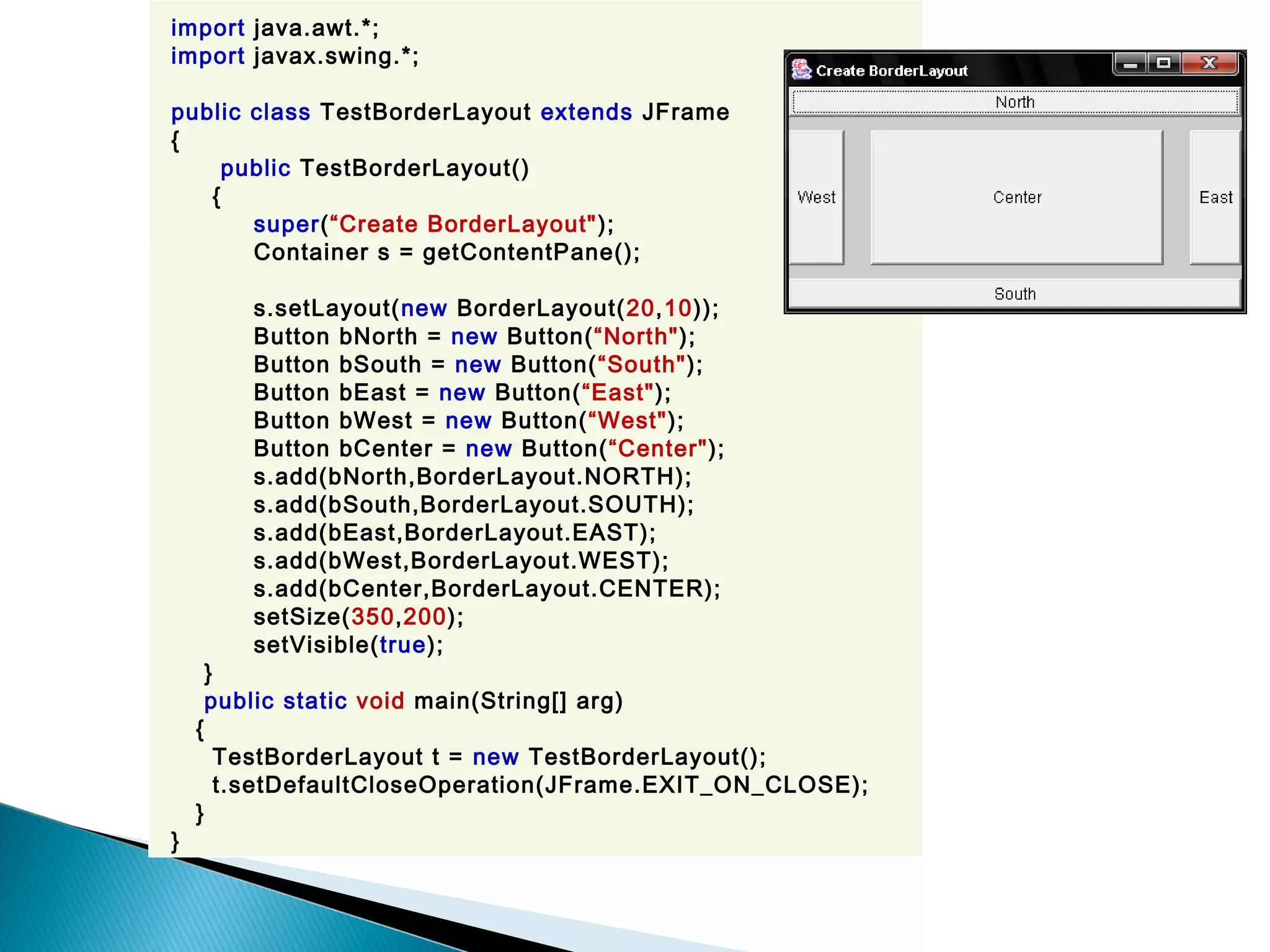 import java.awt.*;
import javax.swing.*;
public class TestBorderLayout extends JFrame
{
public TestBorderLayout()
{
super(“Create BorderLayout");
Container s = getContentPane();
s.setLayout(new BorderLayout(20,10));
Button bNorth = new Button(“North");
Button bSouth = new Button(“South");
Button bEast = new Button(“East");
Button bWest = new Button(“West");
Button bCenter = new Button(“Center");
s.add(bNorth,BorderLayout.NORTH);
s.add(bSouth,BorderLayout.SOUTH);
s.add(bEast,BorderLayout.EAST);
s.add(bWest,BorderLayout.WEST);
s.add(bCenter,BorderLayout.CENTER);
setSize(350,200);
setVisible(true);
}
public static void main(String[] arg)
{
TestBorderLayout t = new TestBorderLayout();
t.setDefaultCloseOperation(JFrame.EXIT_ON_CLOSE);
}
}
 