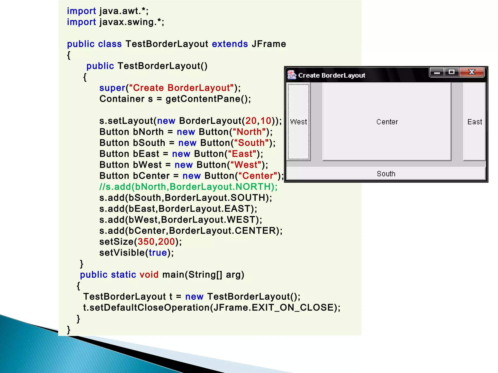 import java.awt.*;
import javax.swing.*;
public class TestBorderLayout extends JFrame
{
public TestBorderLayout()
{
super(“Create BorderLayout");
Container s = getContentPane();
s.setLayout(new BorderLayout(20,10));
Button bNorth = new Button(“North");
Button bSouth = new Button(“South");
Button bEast = new Button(“East");
Button bWest = new Button(“West");
Button bCenter = new Button(“Center");
//s.add(bNorth,BorderLayout.NORTH);
s.add(bSouth,BorderLayout.SOUTH);
s.add(bEast,BorderLayout.EAST);
s.add(bWest,BorderLayout.WEST);
s.add(bCenter,BorderLayout.CENTER);
setSize(350,200);
setVisible(true);
}
public static void main(String[] arg)
{
TestBorderLayout t = new TestBorderLayout();
t.setDefaultCloseOperation(JFrame.EXIT_ON_CLOSE);
}
}
 