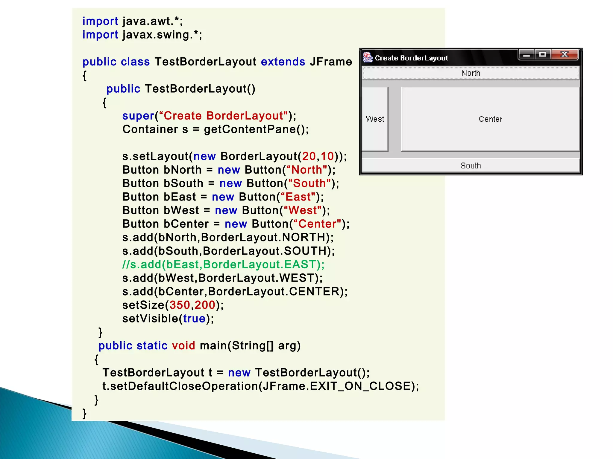 import java.awt.*;
import javax.swing.*;
public class TestBorderLayout extends JFrame
{
public TestBorderLayout()
{
super(“Create BorderLayout");
Container s = getContentPane();
s.setLayout(new BorderLayout(20,10));
Button bNorth = new Button(“North");
Button bSouth = new Button(“South");
Button bEast = new Button(“East");
Button bWest = new Button(“West");
Button bCenter = new Button(“Center");
s.add(bNorth,BorderLayout.NORTH);
s.add(bSouth,BorderLayout.SOUTH);
//s.add(bEast,BorderLayout.EAST);
s.add(bWest,BorderLayout.WEST);
s.add(bCenter,BorderLayout.CENTER);
setSize(350,200);
setVisible(true);
}
public static void main(String[] arg)
{
TestBorderLayout t = new TestBorderLayout();
t.setDefaultCloseOperation(JFrame.EXIT_ON_CLOSE);
}
}
 