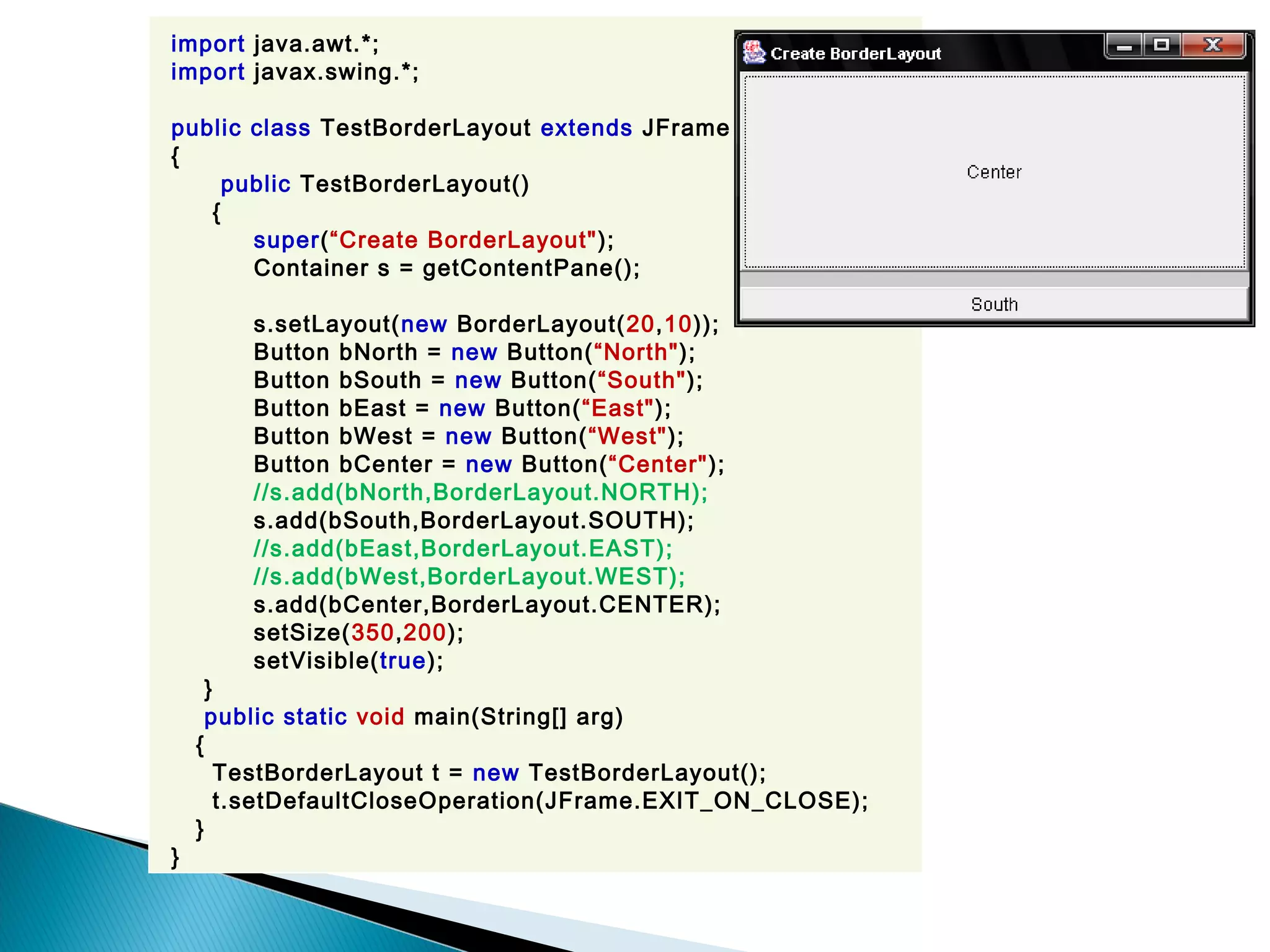 import java.awt.*;
import javax.swing.*;
public class TestBorderLayout extends JFrame
{
public TestBorderLayout()
{
super(“Create BorderLayout");
Container s = getContentPane();
s.setLayout(new BorderLayout(20,10));
Button bNorth = new Button(“North");
Button bSouth = new Button(“South");
Button bEast = new Button(“East");
Button bWest = new Button(“West");
Button bCenter = new Button(“Center");
//s.add(bNorth,BorderLayout.NORTH);
s.add(bSouth,BorderLayout.SOUTH);
//s.add(bEast,BorderLayout.EAST);
//s.add(bWest,BorderLayout.WEST);
s.add(bCenter,BorderLayout.CENTER);
setSize(350,200);
setVisible(true);
}
public static void main(String[] arg)
{
TestBorderLayout t = new TestBorderLayout();
t.setDefaultCloseOperation(JFrame.EXIT_ON_CLOSE);
}
}
 