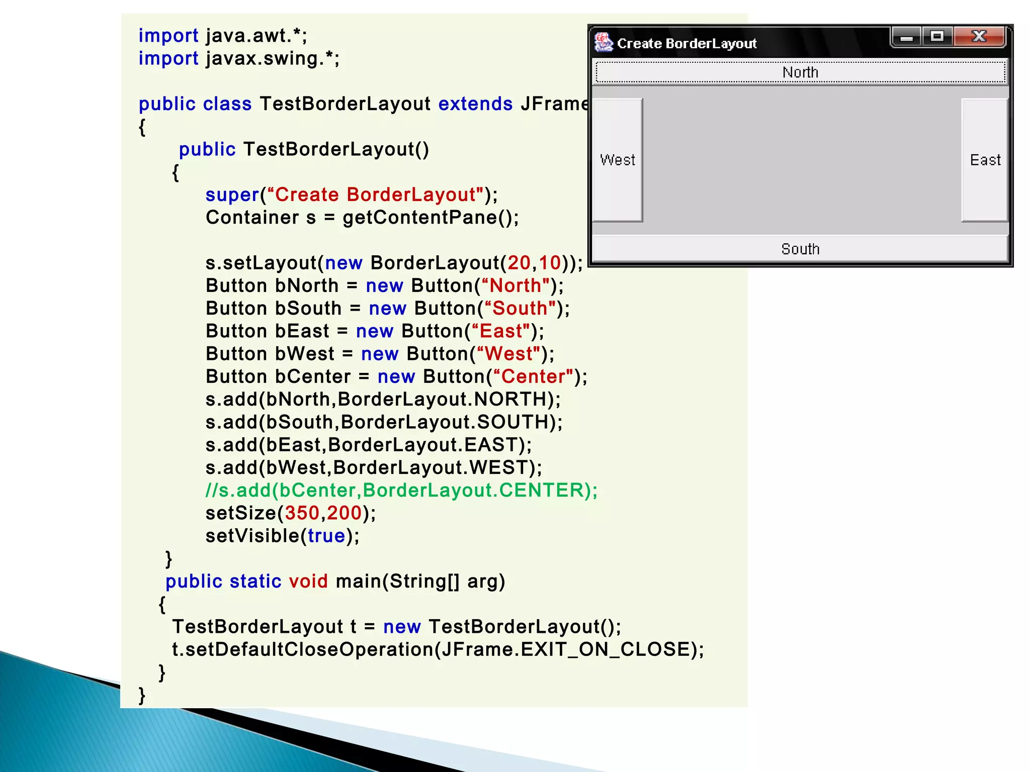 import java.awt.*;
import javax.swing.*;
public class TestBorderLayout extends JFrame
{
public TestBorderLayout()
{
super(“Create BorderLayout");
Container s = getContentPane();
s.setLayout(new BorderLayout(20,10));
Button bNorth = new Button(“North");
Button bSouth = new Button(“South");
Button bEast = new Button(“East");
Button bWest = new Button(“West");
Button bCenter = new Button(“Center");
s.add(bNorth,BorderLayout.NORTH);
s.add(bSouth,BorderLayout.SOUTH);
s.add(bEast,BorderLayout.EAST);
s.add(bWest,BorderLayout.WEST);
//s.add(bCenter,BorderLayout.CENTER);
setSize(350,200);
setVisible(true);
}
public static void main(String[] arg)
{
TestBorderLayout t = new TestBorderLayout();
t.setDefaultCloseOperation(JFrame.EXIT_ON_CLOSE);
}
}
 