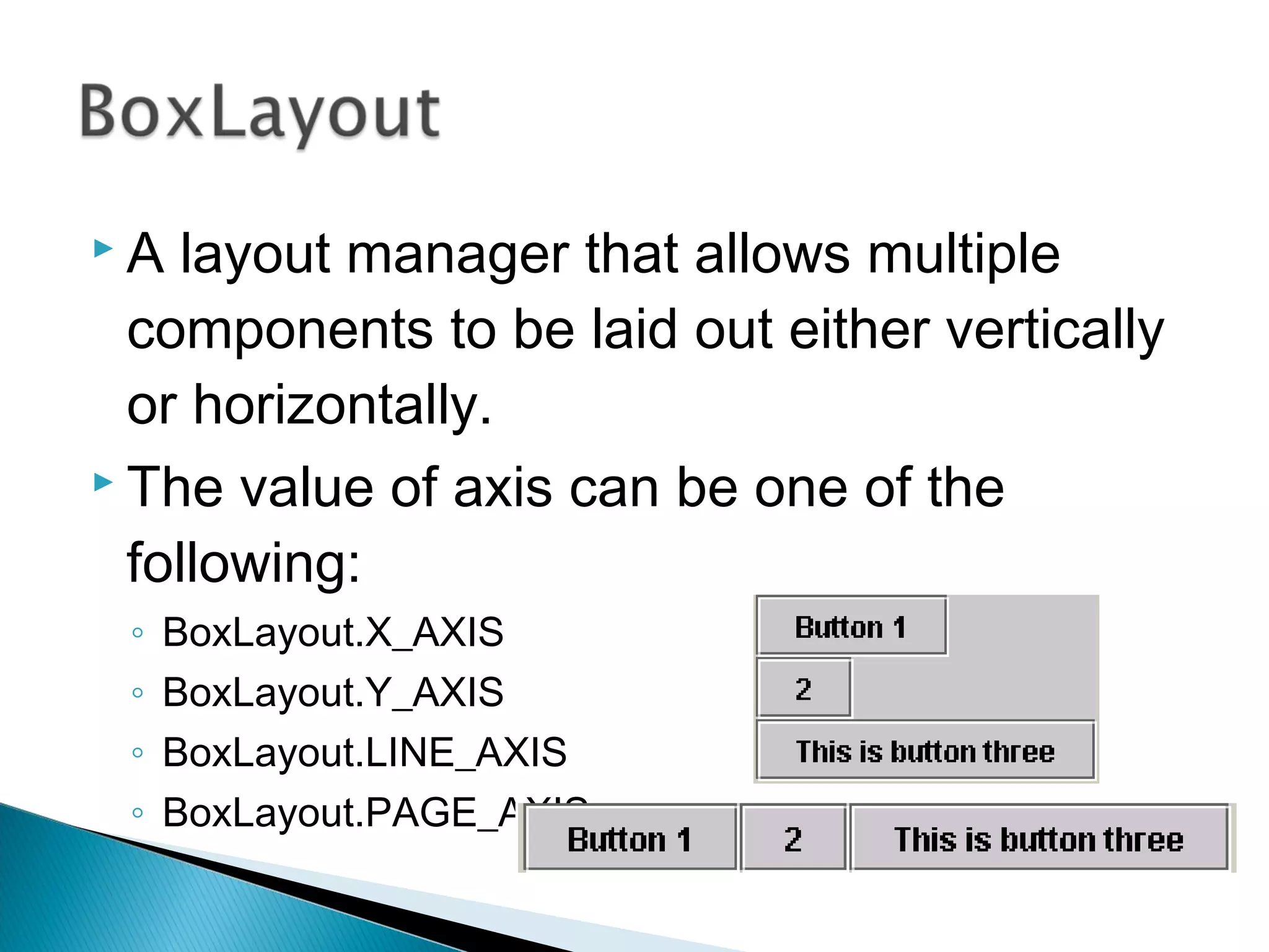  A layout manager that allows multiple
components to be laid out either vertically
or horizontally.
 The value of axis can be one of the
following:
◦ BoxLayout.X_AXIS
◦ BoxLayout.Y_AXIS
◦ BoxLayout.LINE_AXIS
◦ BoxLayout.PAGE_AXIS
 