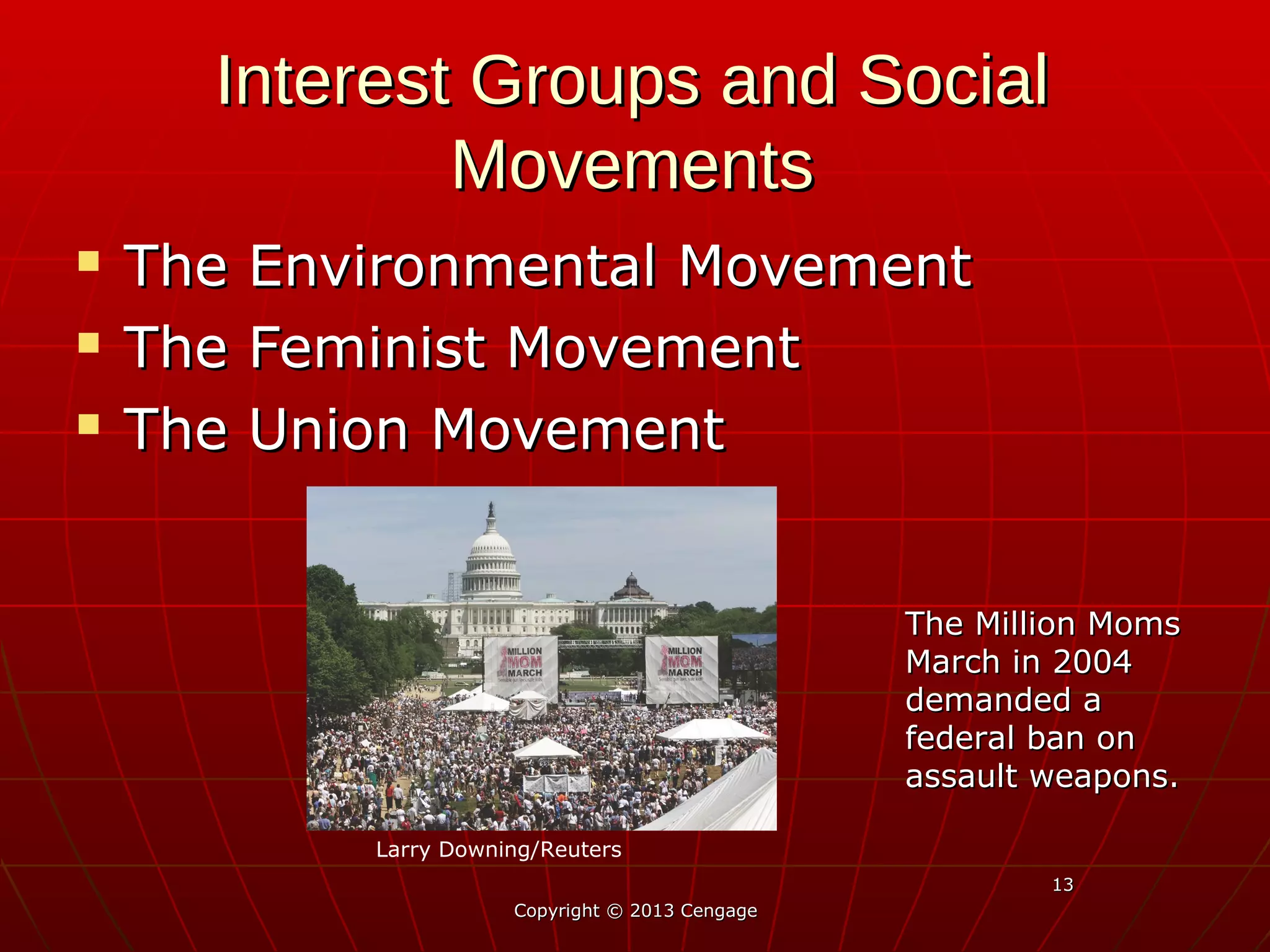 1313
Interest Groups and SocialInterest Groups and Social
MovementsMovements
 The Environmental MovementThe Environmental Movement
 The Feminist MovementThe Feminist Movement
 The Union MovementThe Union Movement
Copyright © 2013 CengageCopyright © 2013 Cengage
The Million MomsThe Million Moms
March in 2004March in 2004
demanded ademanded a
federal ban onfederal ban on
assault weapons.assault weapons.
Larry Downing/Reuters
 