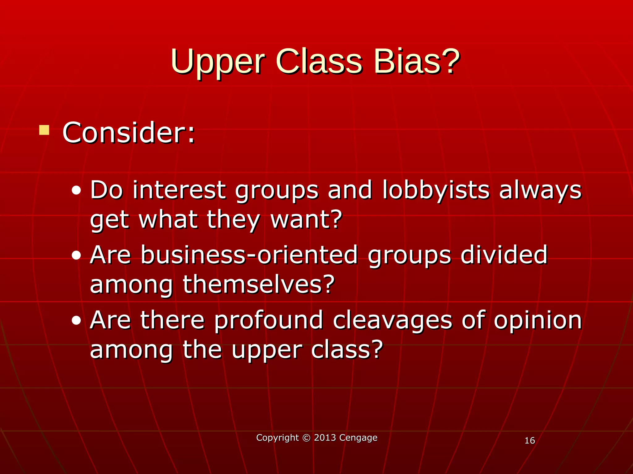 1616
Upper Class Bias?Upper Class Bias?
 Consider:Consider:
• Do interest groups and lobbyists alwaysDo interest groups and lobbyists always
get what they want?get what they want?
• Are business-oriented groups dividedAre business-oriented groups divided
among themselves?among themselves?
• Are there profound cleavages of opinionAre there profound cleavages of opinion
among the upper class?among the upper class?
Copyright © 2013 CengageCopyright © 2013 Cengage
 